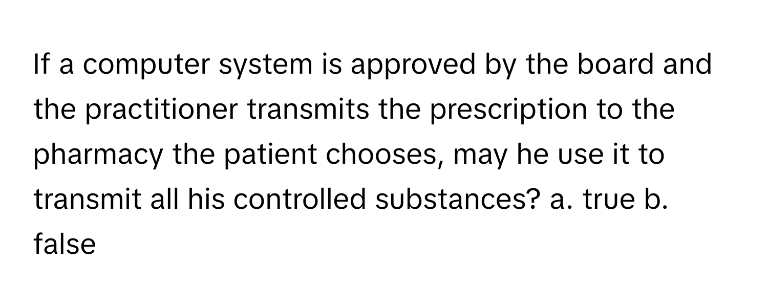 If a computer system is approved by the board and the practitioner transmits the prescription to the pharmacy the patient chooses, may he use it to transmit all his controlled substances?  a. true b. false