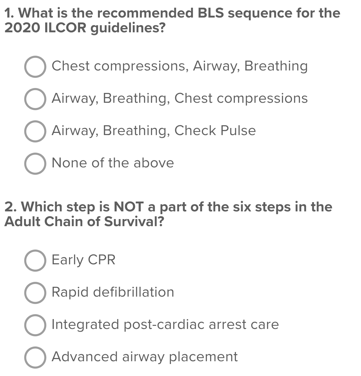 What is the recommended BLS sequence for the
2020 ILCOR guidelines?
Chest compressions, Airway, Breathing
Airway, Breathing, Chest compressions
Airway, Breathing, Check Pulse
None of the above
2. Which step is NOT a part of the six steps in the
Adult Chain of Survival?
Early CPR
Rapid defibrillation
Integrated post-cardiac arrest care
Advanced airway placement