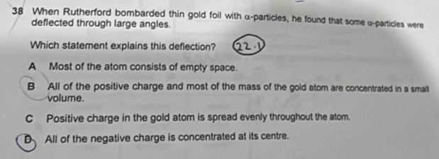 When Rutherford bombarded thin gold foil with α -particles, he found that some α -particles were
deflected through large angles.
Which statement explains this deflection?
A Most of the atom consists of empty space.
B All of the positive charge and most of the mass of the gold atom are concentrated in a small
volume.
CPositive charge in the gold atom is spread evenly throughout the atom.
D All of the negative charge is concentrated at its centre.