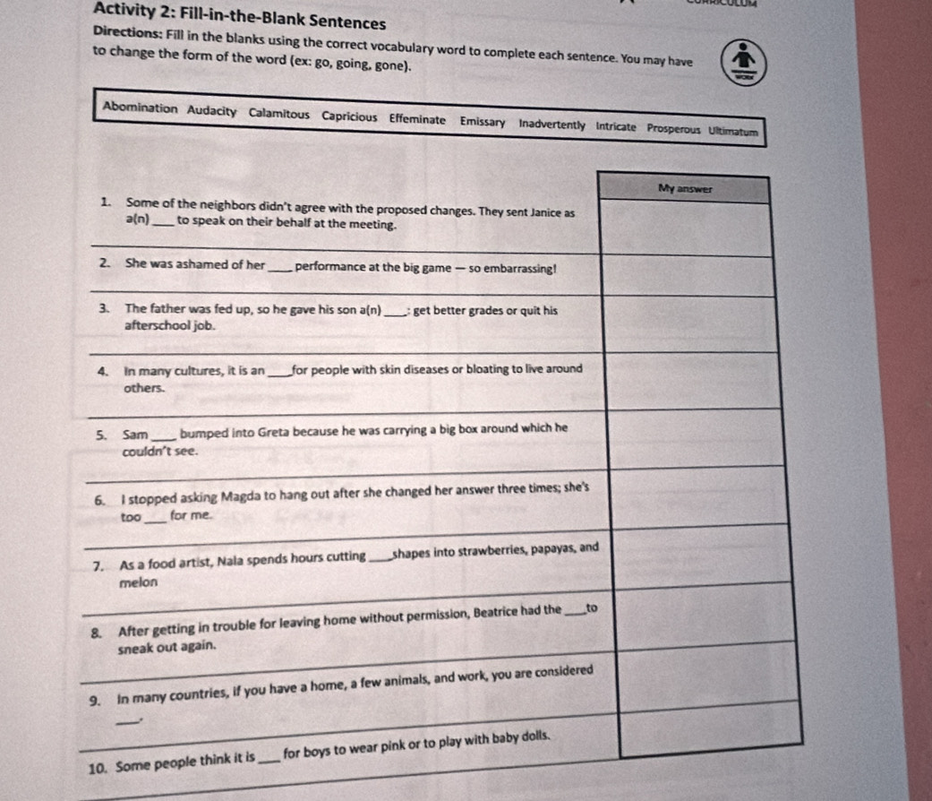 Activity 2: Fill-in-the-Blank Sentences 
Directions: Fill in the blanks using the correct vocabulary word to complete each sentence. You may have 
to change the form of the word (ex: go, going, gone). 
Abomination Audacity Calamitous Capricious Effeminate Emissary Inadvertently Intricate Prospe 
_ 
_10. Som