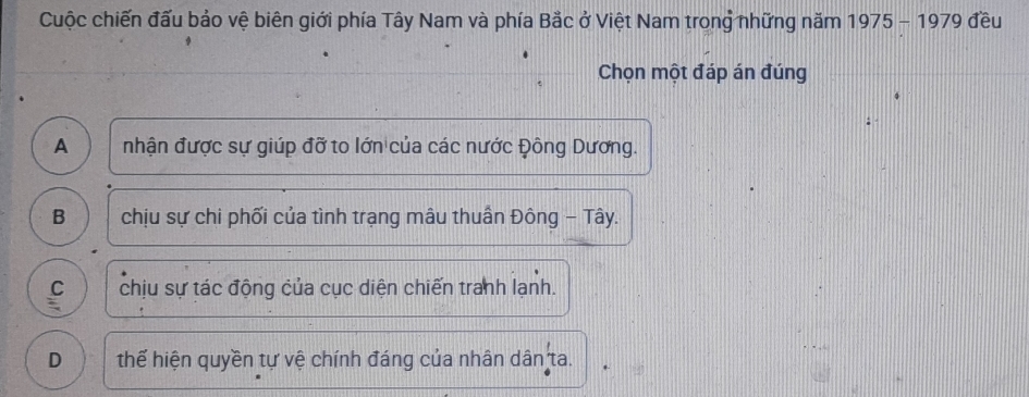 Cuộc chiến đấu bảo vệ biên giới phía Tây Nam và phía Bắc ở Việt Nam trong những năm 1975 - 1979 đều
Chọn một đáp án đúng
A nhận được sự giúp đỡ to lớn của các nước Đông Dương.
B chịu sự chi phối của tình trạng mâu thuần Đông - Tây.
C chịu sự tác động của cục diện chiến tranh lạnh.
D thể hiện quyền tự vệ chính đáng của nhân dân ta.