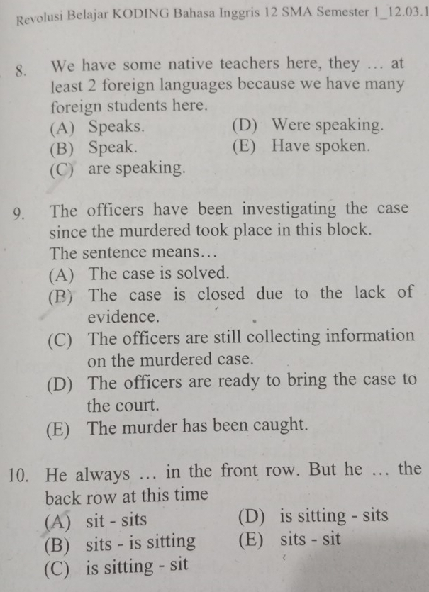 Revolusi Belajar KODING Bahasa Inggris 12 SMA Semester 1_12.03.1
8. We have some native teachers here, they … at
least 2 foreign languages because we have many
foreign students here.
(A) Speaks. (D) Were speaking.
(B) Speak. (E) Have spoken.
(C) are speaking.
9. The officers have been investigating the case
since the murdered took place in this block.
The sentence means….
(A) The case is solved.
(B) The case is closed due to the lack of
evidence.
(C) The officers are still collecting information
on the murdered case.
(D) The officers are ready to bring the case to
the court.
(E) The murder has been caught.
10. He always … in the front row. But he … the
back row at this time
(A) sit - sits (D) is sitting - sits
(B) sits - is sitting (E) sits - sit
(C) is sitting - sit