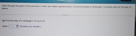 below. Work through the parts of this exercise in order, and make a generalization concerning areas of rectangles. Complete parts (a) brough h 
(a) Find the ares of a rectangle 3 cm by 4 cm. 
Area =□ □ (Simpility your answer.)
