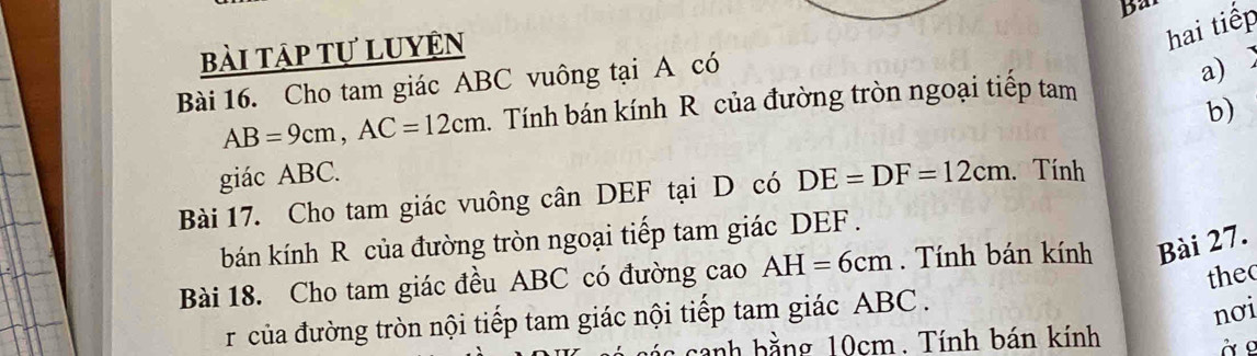 Bar 
bài tập tự luyện 
hai tiếp 
Bài 16. Cho tam giác ABC vuông tại A có 
a)
AB=9cm, AC=12cm. Tính bán kính R của đường tròn ngoại tiếp tam 
b) 
giác ABC. 
Bài 17. Cho tam giác vuông cân DEF tại D có DE=DF=12cm Tính 
bán kính R của đường tròn ngoại tiếp tam giác DEF. 
Bài 18. Cho tam giác đều ABC có đường cao AH=6cm. Tính bán kính Bài 27. 
thec 
r của đường tròn nội tiếp tam giác nội tiếp tam giác ABC. 
nơi 
sanh bằng 10cm. Tính bán kính