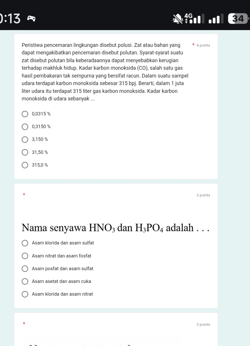 ):13 
34
Peristiwa pencemaran lingkungan disebut polusi. Zat atau bahan yang 4 points
dapat mengakibatkan pencemaran disebut polutan. Syarat-syarat suatu
zat disebut polutan bila keberadaannya dapat menyebabkan kerugian
terhadap makhluk hidup. Kadar karbon monoksida (CO), salah satu gas
hasil pembakaran tak sempurna yang bersifat racun. Dalam suatu sampel
udara terdapat karbon monoksida sebesar 315 bpj. Berarti, dalam 1 juta
liter udara itu terdapat 315 liter gas karbon monoksida. Kadar karbon
monoksida di udara sebanyak ...
0,0315 %
0,3150 %
3,150 %
31,50 %
315,0 %
3 points
Nama senyawa HN )^2 H_3PO_4 adalah . . .
3 dan
Asam klorida dan asam sulfat
Asam nitrat dan asam fosfat
Asam posfat dan asam sulfat
Asam asetat dan asam cuka
Asam klorida dan asam nitrat
3 points