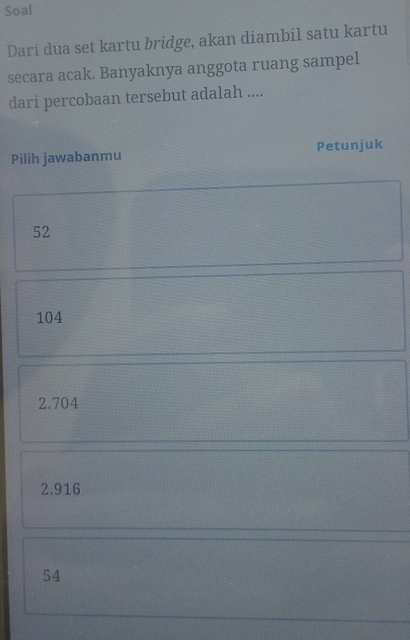 Soal
Dari dua set kartu bridge, akan diambil satu kartu
secara acak. Banyaknya anggota ruang sampel
dari percobaan tersebut adalah ....
Pilih jawabanmu Petunjuk
52
104
2.704
2.916
54