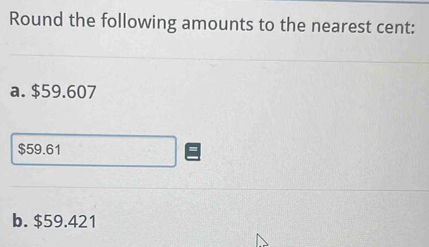 Round the following amounts to the nearest cent: 
a. $59.607
$59.61
b. $59.421