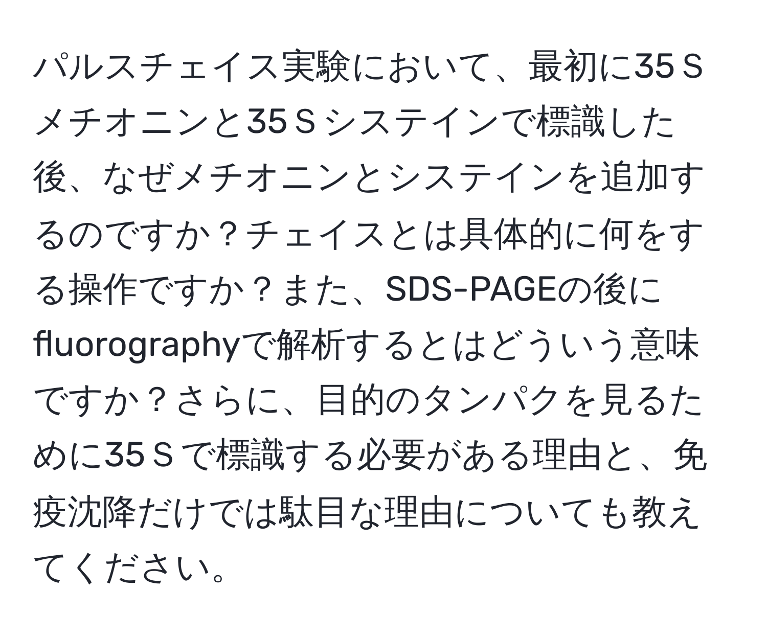 パルスチェイス実験において、最初に35Ｓメチオニンと35Ｓシステインで標識した後、なぜメチオニンとシステインを追加するのですか？チェイスとは具体的に何をする操作ですか？また、SDS-PAGEの後にfluorographyで解析するとはどういう意味ですか？さらに、目的のタンパクを見るために35Ｓで標識する必要がある理由と、免疫沈降だけでは駄目な理由についても教えてください。