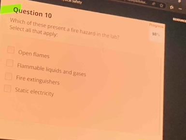 Ca Safety
Question 10
outic
Progress
Which of these present a fire hazard in the lab? 98°
Select all that apply:
Open flames
Flammable liquids and gases
Fire extinguishers
Static electricity