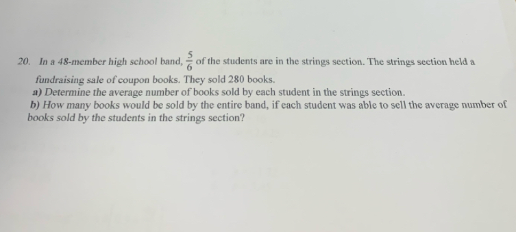 In a 48 -member high school band,  5/6  of the students are in the strings section. The strings section held a 
fundraising sale of coupon books. They sold 280 books. 
a) Determine the average number of books sold by each student in the strings section. 
b) How many books would be sold by the entire band, if each student was able to sell the average number of 
books sold by the students in the strings section?