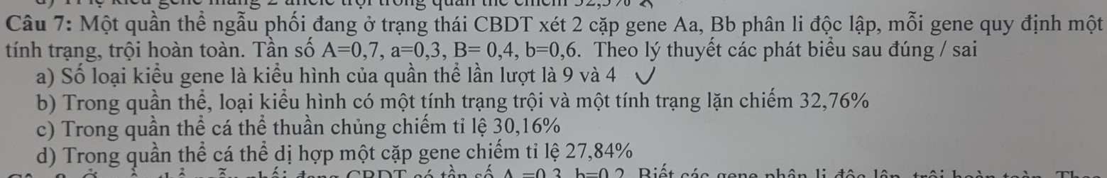 Một quần thể ngẫu phối đang ở trạng thái CBDT xét 2 cặp gene Aa, Bb phân li độc lập, mỗi gene quy định một
tính trạng, trội hoàn toàn. Tần số A=0,7, a=0, 3, B=0,4, b=0,6. Theo lý thuyết các phát biểu sau đúng / sai
a) Số loại kiểu gene là kiểu hình của quần thể lần lượt là 9 và 4
b) Trong quần thể, loại kiểu hình có một tính trạng trội và một tính trạng lặn chiếm 32,76%
c) Trong quần thể cá thể thuần chủng chiếm tỉ lệ 30, 16%
d) Trong quần thể cá thể dị hợp một cặp gene chiếm tỉ lệ 27,84%
Riết cát