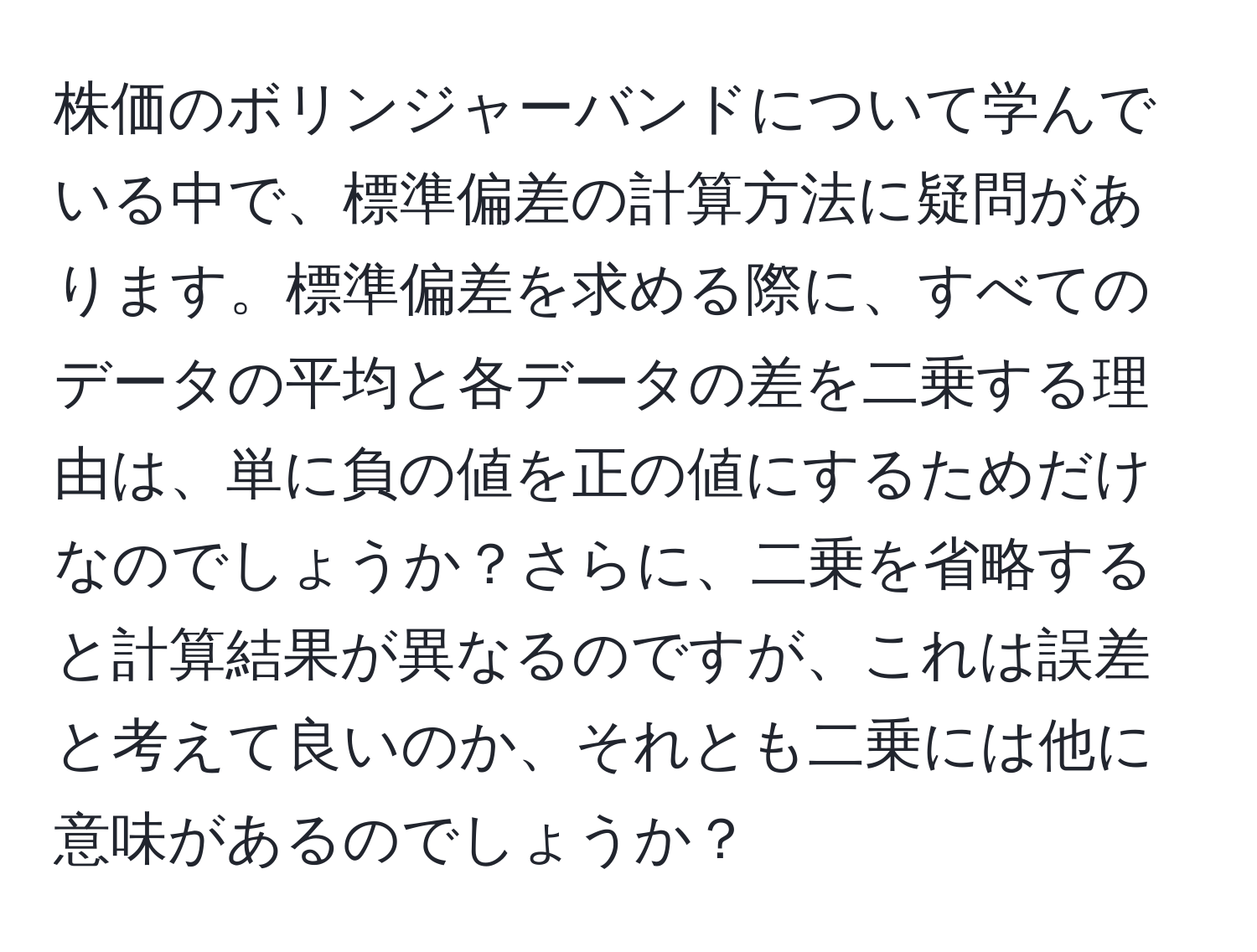 株価のボリンジャーバンドについて学んでいる中で、標準偏差の計算方法に疑問があります。標準偏差を求める際に、すべてのデータの平均と各データの差を二乗する理由は、単に負の値を正の値にするためだけなのでしょうか？さらに、二乗を省略すると計算結果が異なるのですが、これは誤差と考えて良いのか、それとも二乗には他に意味があるのでしょうか？