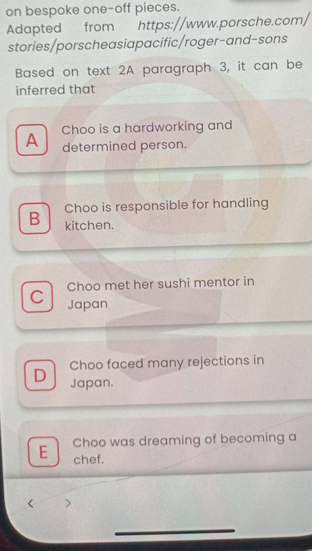 on bespoke one-off pieces.
Adapted from https://www.porsche.com/
stories/porscheasiapacific/roger-and-sons
Based on text 2A paragraph 3, it can be
inferred that
A Choo is a hardworking and
determined person.
B Choo is responsible for handling
kitchen.
Choo met her sushi mentor in
C Japan
Choo faced many rejections in
D Japan.
E Choo was dreaming of becoming a
chef.
_