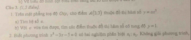 ị Về biểu độ hình cột biểu điện bằng tài số tu dất 
Cầu 3. (1,5 điểm). 
1. Trên mặt phẳng toạ độ Oxy, cho điểm A(3;3) thuộc đồ thị hàm số y=ax^2. 
a) Tim hệ số o 
b) Với σ vừa tìm được, tìm các điểm thuộc đồ thị hàm số có tung độ y=1. 
2. Biết phương trình x^2-3x-5=0 có hai nghiệm phân biệt x_1:x_2. Không giải phương trình,