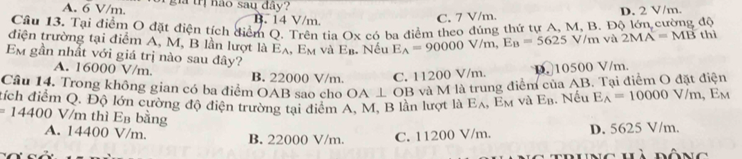 A. 6 V/m. gi trị nào sau đây?
B. 14 V/m. D. 2 V/m.
C. 7 V/m.
Câu 13. Tại điểm O đặt điện tích điểm Q. Trên tia Ox có ba điểm theo đúng thứ tự A, M, B. Độ lớn cường độ thì
điện trường tại điểm A, M, B lần lượt là Eλ, Em và E_B :. Nếu E_A=90000V/m, E_B=5625V/m
và 2MA=MB
Em gần nhất với giá trị nào sau đây?
A. 16000 V/m. B. 22000 V/m. C. 11200 V/m. D. 10500 V/m.
Câu 14. Trong không gian có ba điểm OAB sao cho OA⊥ OB và M là trung điểm của AB. Tại điểm O đặt điện
tích điểm Q. Độ lớn cường độ điện trường tại điểm A, M, B lần lượt là Eλ, Em và Eβ. Nếu E_A=10000V/m, E_M
=14400 V/m thì Eв bằng
A. 14400 V/m. B. 22000 V/m. C. 11200 V/m. D. 5625 V/m.