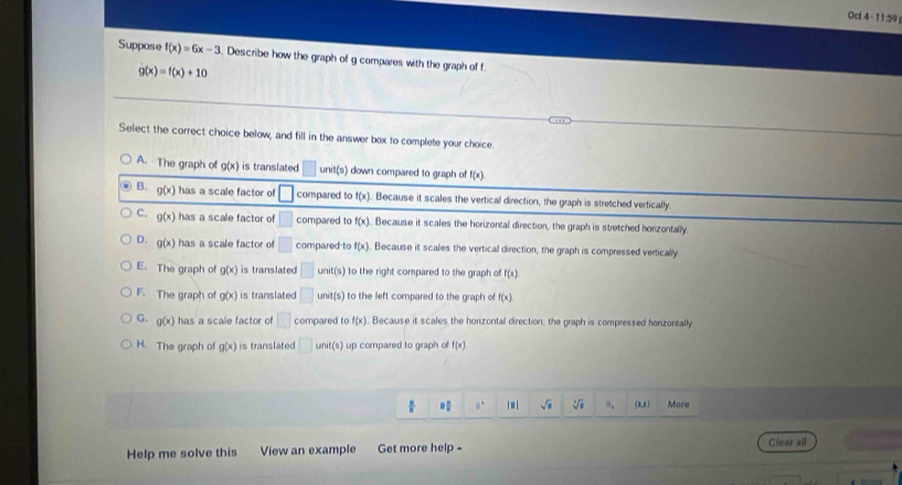 Ocl 4 - 11:59
Suppose f(x)=6x-3. Describe how the graph of g compares with the graph of f
g(x)=f(x)+10
Select the correct choice below, and fill in the answer box to complete your choice.
A. The graph of g(x) is translated □ unit(s) down compared to graph of f(x)
B. g(x) has a scale factor of □ compared to f(x). Because it scales the vertical direction, the graph is stretched vertically.
C. g(x) has a scale factor of □ compared to f(x) Because it scales the horizontal direction, the graph is stretched honzontally.
D. g(x) has a scale factor of □ compared to f(x) Because it scales the vertical direction, the graph is compressed vertically
E. The graph of g(x) is translated □ :(s to the right compared to the graph of f(x)
F. The graph of g(x) is translated □ unit(s) to the left compared to the graph of f(x)
G. g(x) has a scale factor of □ compared to f(x). Because it scales the horizontal direction, the graph is compressed horizontally
H. The graph of g(x) is translated □ unit(s) up compared to graph of f(x)
0° sqrt(□ ) sqrt[3](a). (8,8) More
Help me solve this View an example Get more help - Clear all