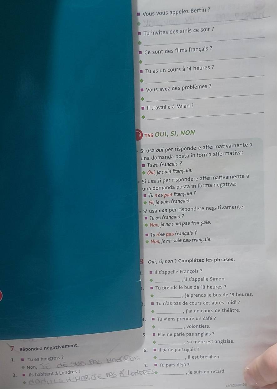 Vous vous appelez Bertin ?
_
Tu invites des amis ce soir ?
_
Ce sont des films français ?
_
Tu as un cours à 14 heures ?
_
Vous avez des problèmes ?
_
Il travaille à Milan ?
TSS OUI, SI, NON
Si usa oui per rispondere affermativamente a
una domanda posta in forma affermativa:
Tu es français ?
Oui, je suis français.
Si usa si per rispondere affermativamente a
una domanda posta in forma negativa:
Tu n'es pas français ?
Si, je suis français.
Si usa non per rispondere negativamente:
Tu es français ?
Non, je ne suis pas français.
Tu n'es pas français ?
Non, je ne suis pas français.
Oui, si, non ? Complétez les phrases.
Il s'appelle François ?
_, il s’appelle Simon.
Tu prends le bus de 18 heures ?
_, je prends le bus de 19 heures.
Tu n'as pas de cours cet après-midi ?
_, j'ai un cours de théâtre.
Tu viens prendre un café ?
_, volontiers.
5. Elle ne parle pas anglais ?
_, sa mère est anglaise.
Répondez négativement.
6. Il parle portugais ?
_
1. ■ Tu es hongrois ? _, il est brésilien.
Non, 7. * Tu pars déjà ?
2. a Ils habitent à Londres ?
_, je suis en retard.
cinquante