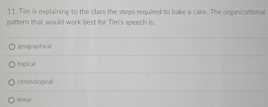 Tim is explaining to the class the steps required to bake a cake. The organizational
pattern that would work best for Tim's speech is:
geographical
topical
chronological
linear