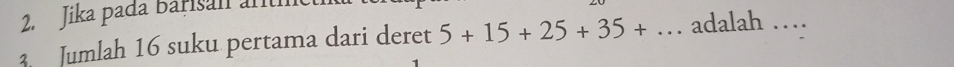 Jika pada Barisan artíe 
Jumlah 16 suku pertama dari deret 5+15+25+35+... adalah …_