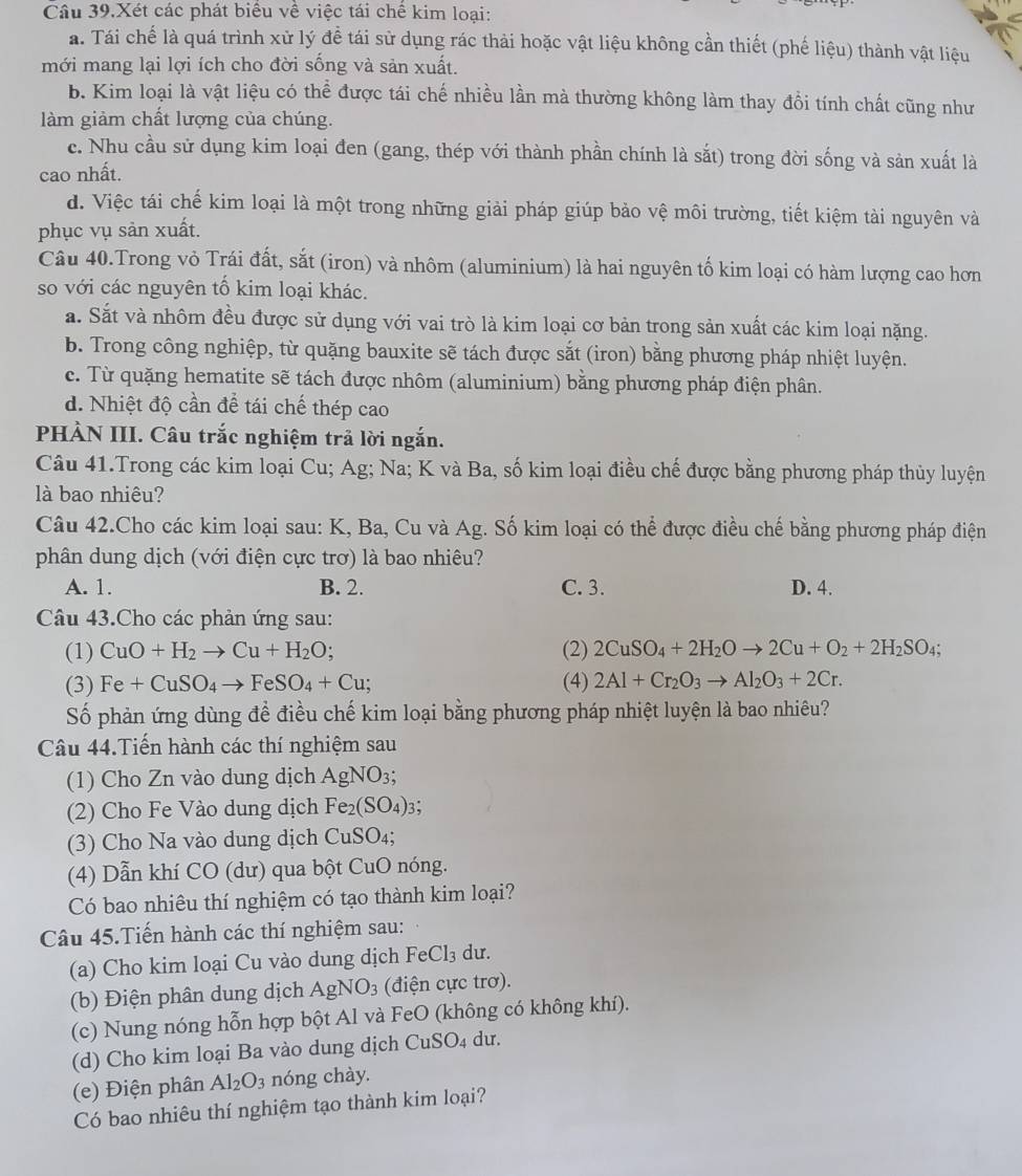 Câu 39.Xét các phát biểu về việc tái chế kim loại:
a. Tái chế là quá trình xử lý đề tái sử dụng rác thải hoặc vật liệu không cần thiết (phế liệu) thành vật liệu
mới mang lại lợi ích cho đời sống và sản xuất.
b. Kim loại là vật liệu có thể được tái chế nhiều lần mà thường không làm thay đồi tính chất cũng như
làm giảm chất lượng của chúng.
c. Nhu cầu sử dụng kim loại đen (gang, thép với thành phần chính là sắt) trong đời sống và sản xuất là
cao nhất.
d. Việc tái chế kim loại là một trong những giải pháp giúp bảo vệ môi trường, tiết kiệm tài nguyên và
phục vụ sản xuất.
Câu 40.Trong vỏ Trái đất, sắt (iron) và nhôm (aluminium) là hai nguyên tố kim loại có hàm lượng cao hơn
so với các nguyên tố kim loại khác.
a. Sắt và nhôm đều được sử dụng với vai trò là kim loại cơ bản trong sản xuất các kim loại nặng.
b. Trong công nghiệp, từ quặng bauxite sẽ tách được sắt (iron) bằng phương pháp nhiệt luyện.
c. Từ quặng hematite sẽ tách được nhôm (aluminium) bằng phương pháp điện phân.
d. Nhiệt độ cần để tái chế thép cao
PHÀN III. Câu trắc nghiệm trả lời ngắn.
Câu 41.Trong các kim loại Cu; Ag; Na; K và Ba, số kim loại điều chế được bằng phương pháp thủy luyện
l bao nhiêu?
Câu 42.Cho các kim loại sau: K, Ba, Cu và Ag. Số kim loại có thể được điều chế bằng phương pháp điện
phân dung dịch (với điện cực trơ) là bao nhiêu?
A. 1. B. 2. C. 3. D. 4.
Câu 43.Cho các phản ứng sau:
(1) CuO+H_2to Cu+H_2O; (2) 2CuSO_4+2H_2Oto 2Cu+O_2+2H_2SO_4;
(3) Fe+CuSO_4to FeSO_4+Cu; (4) 2Al+Cr_2O_3to Al_2O_3+2Cr.
Số phản ứng dùng để điều chế kim loại bằng phương pháp nhiệt luyện là bao nhiêu?
Câu 44.Tiến hành các thí nghiệm sau
(1) Cho Zn vào dung dịch AgNO_3;
(2) Cho Fe Vào dung dịch Fe_2(SO_4): 3；
(3) Cho Na vào dung dịch CuSO_4;
(4) Dẫn khí CO (dư) qua bột CuO nóng.
Có bao nhiêu thí nghiệm có tạo thành kim loại?
Câu 45.Tiến hành các thí nghiệm sau:
(a) Cho kim loại Cu vào dung dịch FeCl_3 du.
(b) Điện phân dung dịch AgNO_3 (điện cực trơ).
(c) Nung nóng hỗn hợp bột Al và FeO (không có không khí).
(d) Cho kim loại Ba vào dung dịch CuSO_4 du.
(e) Điện phân Al_2O_3 nóng chày.
Có bao nhiêu thí nghiệm tạo thành kim loại?