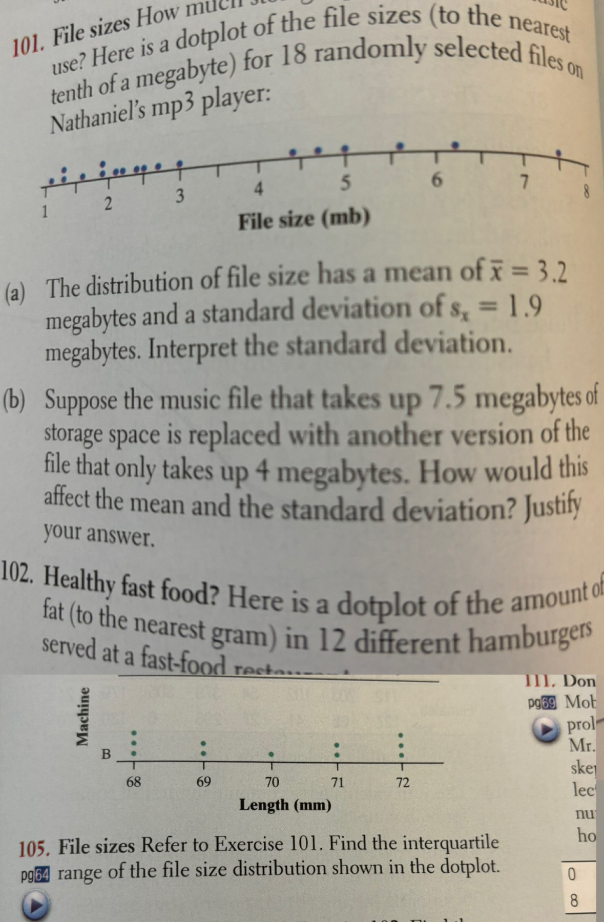 ile izes H ow c n 
use? Here is a dotplot of the file sizes (to the nearest 
tenth of a megabyte) for 18 randomly selected files on 
Nathaniel’s mp3 player: 
(a) The distribution of file size has a mean of overline x=3.2
megabytes and a standard deviation of s_x=1.9
megabytes. Interpret the standard deviation. 
(b) Suppose the music file that takes up 7.5 megabytes of 
storage space is replaced with another version of the 
file that only takes up 4 megabytes. How would this 
affect the mean and the standard deviation? Justify 
your answer. 
102. Healthy fast food? Here is a dotplot of the amount of 
fat (to the nearest gram) in 12 different hamburgers 
serve t r st 
111. Don 
pg69 Mot 
prol 
Mr. 
skel 
lec 
nu 
105. File sizes Refer to Exercise 101. Find the interquartile 
ho
p964 range of the file size distribution shown in the dotplot. 
0
8