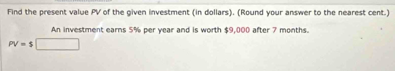 Find the present value PV of the given investment (in dollars). (Round your answer to the nearest cent.) 
An investment earns 5% per year and is worth $9,000 after 7 months.
PV=$□