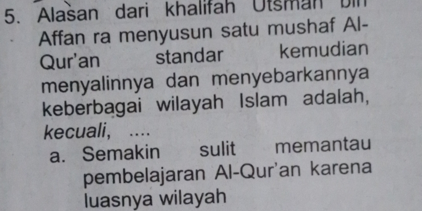 Alašan dari khalifah Utsman bin
Affan ra menyusun satu mushaf Al-
Qur'an standar kemudian
menyalinnya dan menyebarkannya
keberbagai wilayah Islam adalah,
kecuali, ..
a. Semakin sulit memantau
pembelajaran Al-Qur'an karena
luasnya wilayah