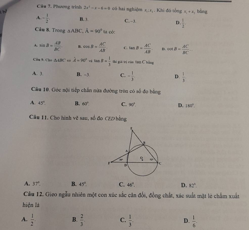 Phương trình 2x^2-x-6=0 có hai nghiệm
i bể x_1;x_2. Khi đó tổng x_1+x_2 bàng
A. - 1/2 . B. 3. C. -3. D.  1/2 .
Câu 8. Trong △ ABC,hat A=90^0ta có:
A. sin B= AB/BC . B. cos B= AC/AB . C. tan B= AC/AB . D. cot B= AC/BC ..
Câu 9. Cho △ ABC có hat A=90° và tan B= 1/3  thì giá trị của tan C bằng
A. 3. B. -3. C. - 1/3 . D.  1/3 .
Câu 10. Góc nội tiếp chắn nửa đường tròn có số đo bằng
A. 45°. B. 60^0. C. 90^0. D. 180°.
Câu 11. Cho hình vẽ sau, số đo CED bằng
A. 37°. B. 45°. C. 46^(0^ D. 82^0).
Câu 12. Gieo ngẫu nhiên một con xúc sắc cân đối, đồng chất, xác suất mặt lè chấm xuất
hiện là
B.
A.  1/2 .  2/3 .  1/3 .  1/6 .
C.
D.