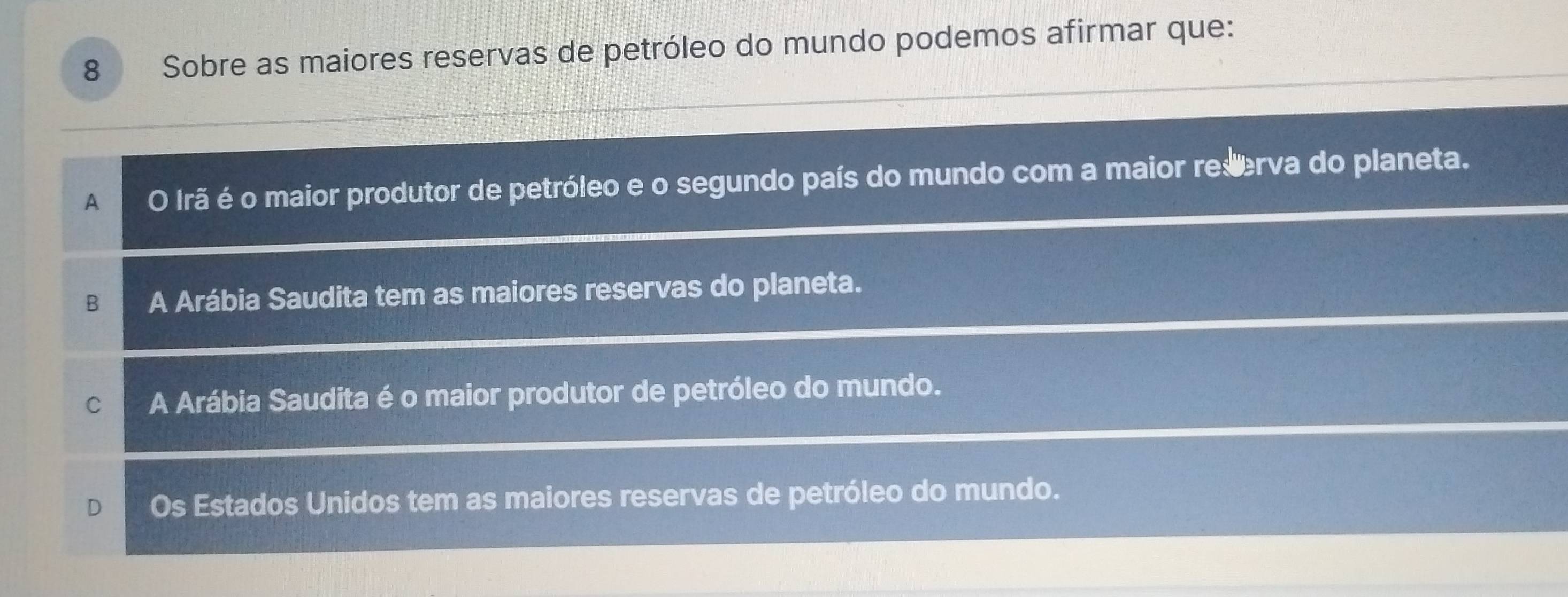 Sobre as maiores reservas de petróleo do mundo podemos afirmar que:
A O Irã é o maior produtor de petróleo e o segundo país do mundo com a maior reserva do planeta.
B A Arábia Saudita tem as maiores reservas do planeta.
C A Arábia Saudita é o maior produtor de petróleo do mundo.
Os Estados Unidos tem as maiores reservas de petróleo do mundo.