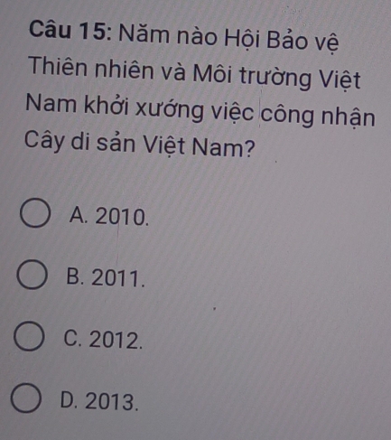 Năm nào Hội Bảo vệ
Thiên nhiên và Môi trường Việt
Nam khởi xướng việc công nhận
Cây di sản Việt Nam?
A. 2010.
B. 2011.
C. 2012.
D. 2013.