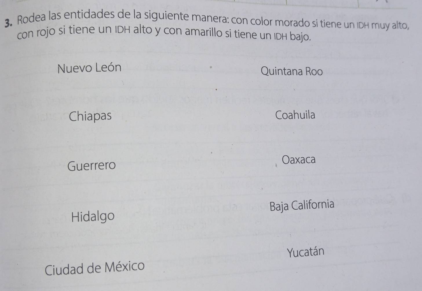 Rodea las entidades de la siguiente manera: con color morado si tiene un IDH muy alto,
con rojo si tiene un IDH alto y con amarillo si tiene un IDH bajo.
Nuevo León Quintana Roo
Chiapas Coahuila
Guerrero
Oaxaca
Hidalgo Baja California
Yucatán
Ciudad de México