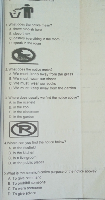 What does the notice mean?
A. throw rubbish here
B. sleep there
C. destroy everything in the room
D. speak in the room
2. What does the notice mean?
A. We must keep away from the grass
B. We must wear our shoes
C. We must wear our socks
D. We must keep away from the garden
3. Where does usually we find the notice above?
A. in the ricefield
B. in the zoo
C. in the classroom
D. in the garden
4.Where can you find the notice below?
A. At the ricefield
B. In the kitchen
C. In a livingroom
D. At the public places
5.What is the communicative purpose of the notice above?
A. To give command
B. To prohibit someone
C. To warn someone
D. To give advice