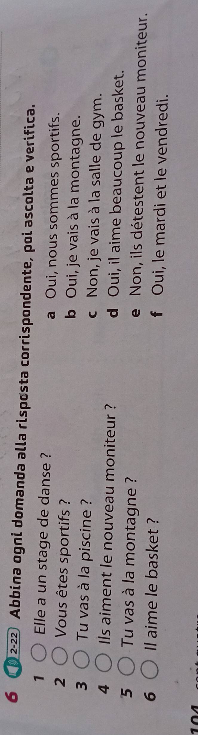 6 2-22 Abbina ogni domanda alla risposta corrispondente, poi ascolta e verifica.
1 Elle a un stage de danse ? a Oui, nous sommes sportifs.
2 Vous êtes sportifs ? b Oui, je vais à la montagne.
3 Tu vas à la piscine ? c Non, je vais à la salle de gym.
4 Ils aiment le nouveau moniteur ? d Oui, il aime beaucoup le basket.
5 Tu vas à la montagne ? e Non, ils détestent le nouveau moniteur.
6 ll aime le basket ? f Oui, le mardi et le vendredi.