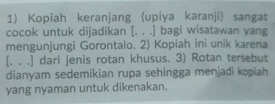 Kopiah keranjang (upiya karanji) sangat 
cocok untuk dijadikan [. . .] bagi wisatawan yang 
mengunjungi Gorontalo. 2) Kopiah ini unik karena 
[. . .] dari jenis rotan khusus. 3) Rotan tersebut 
dianyam sedemikian rupa sehingga menjadi kopiah 
yang nyaman untuk dikenakan.