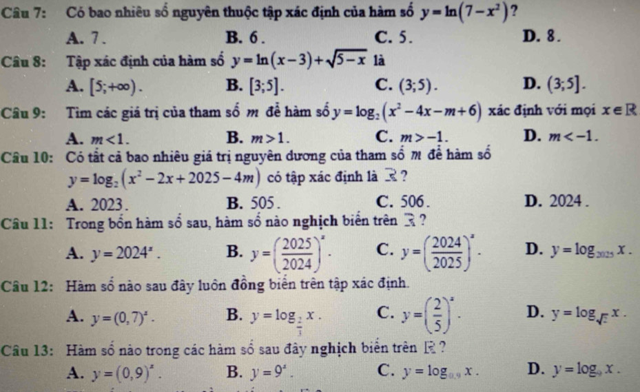 Có bao nhiêu số nguyên thuộc tập xác định của hàm số y=ln (7-x^2) ?
A. 7 . B. 6 . C. 5. D. 8 .
Câu 8: Tập xác định của hàm số y=ln (x-3)+sqrt(5-x) là
A. [5;+∈fty ). B. [3;5]. C. (3;5). D. (3;5].
Câu 9: Tìm các giá trị của tham số m để hàm số y=log _2(x^2-4x-m+6) xác định với mọi x∈ R
A. m<1. B. m>1. C. m>-1. D. m
Câu 10: Có tất cả bao nhiêu giá trị nguyên dương của tham số m để hàm số
y=log _2(x^2-2x+2025-4m) có tập xác định là ?
A. 2023. B. 505 . C. 506 . D. 2024 .
Câu 11: Trong bổn hàm sổ sau, hàm số nào nghịch biển trên R ?
A. y=2024^z. B. y=( 2025/2024 )^x. C. y=( 2024/2025 )^x. D. y=log _2025x.
Câu 12: Hàm số nào sau đây luôn đồng biển trên tập xác định.
A. y=(0,7)^z. B. y=log _ 2/3 x. C. y=( 2/5 )^x. D. y=log _sqrt(2)x.
Câu 13: Hàm số nào trong các hàm số sau đây nghịch biển trên E?
A. y=(0,9)^x. B. y=9^z. C. y=log _0.9x. D. y=log _9x.