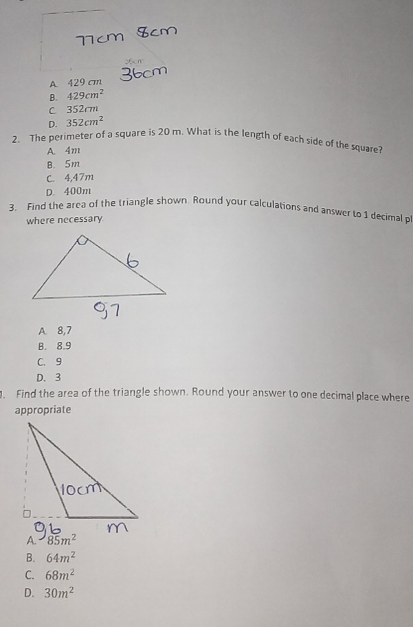 36cm
A 429 cm
B. 429cm^2
C 352 m
D. 352cm^2
2. The perimeter of a square is 20 m. What is the length of each side of the square?
A 4m
B. 5m
C. 4,47m
D. 400m
3. Find the area of the triangle shown. Round your calculations and answer to 1 decimal p
where necessary
A. 8,7
B. 8.9
C、 9
D. 3
. Find the area of the triangle shown. Round your answer to one decimal place where
appropriate

B. 64m^2
C. 68m^2
D. 30m^2