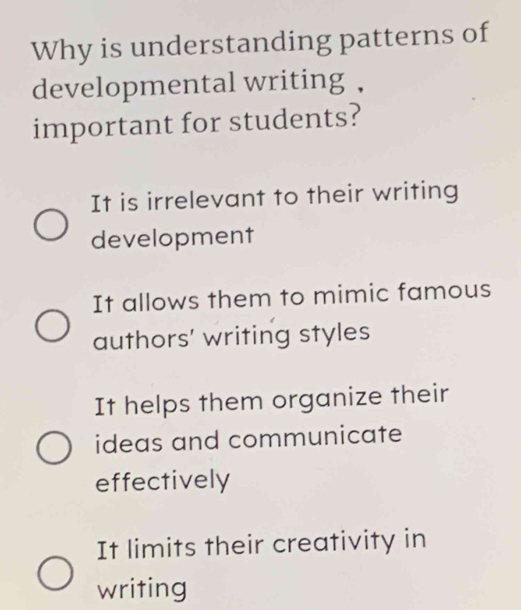 Why is understanding patterns of
developmental writing ,
important for students?
It is irrelevant to their writing
development
It allows them to mimic famous
authors' writing styles
It helps them organize their
ideas and communicate
effectively
It limits their creativity in
writing