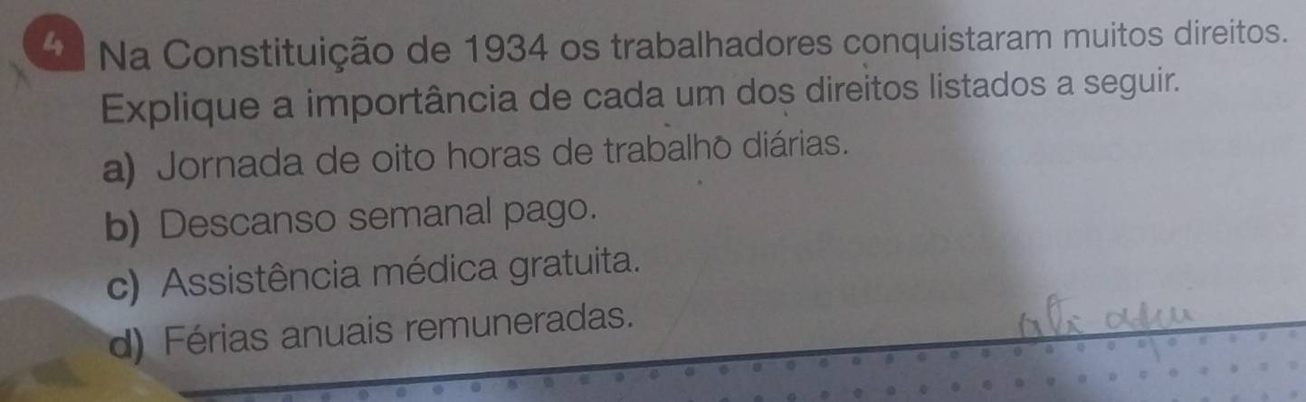 Na Constituição de 1934 os trabalhadores conquistaram muitos direitos.
Explique a importância de cada um dos direitos listados a seguir.
a) Jornada de oito horas de trabalho diárias.
b) Descanso semanal pago.
c) Assistência médica gratuita.
d) Férias anuais remuneradas.