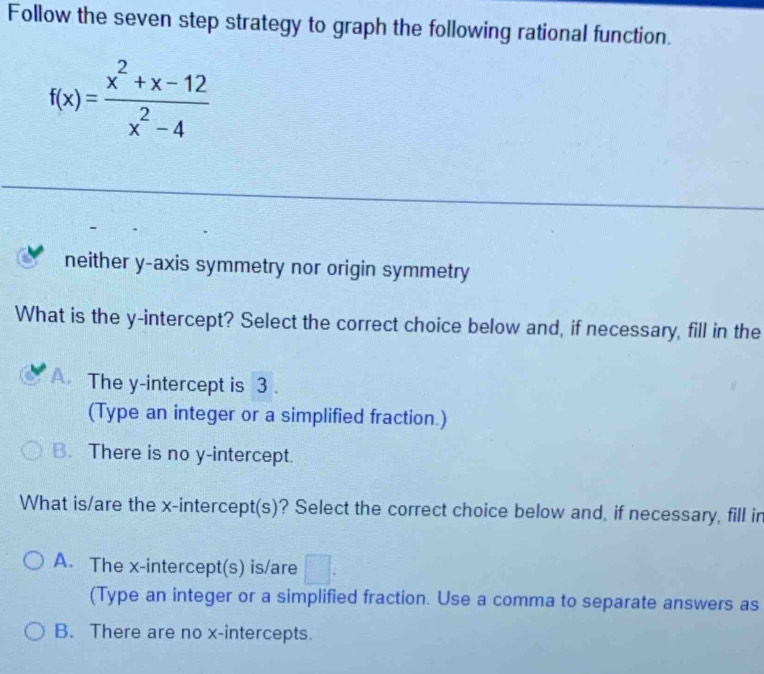 Follow the seven step strategy to graph the following rational function.
f(x)= (x^2+x-12)/x^2-4 
neither y-axis symmetry nor origin symmetry
What is the y-intercept? Select the correct choice below and, if necessary, fill in the
A. The y-intercept is 3.
(Type an integer or a simplified fraction.)
B. There is no y-intercept.
What is/are the x-intercept(s)? Select the correct choice below and, if necessary, fill in
A. The x-intercept(s) is/are □ : 
(Type an integer or a simplified fraction. Use a comma to separate answers as
B. There are no x-intercepts.