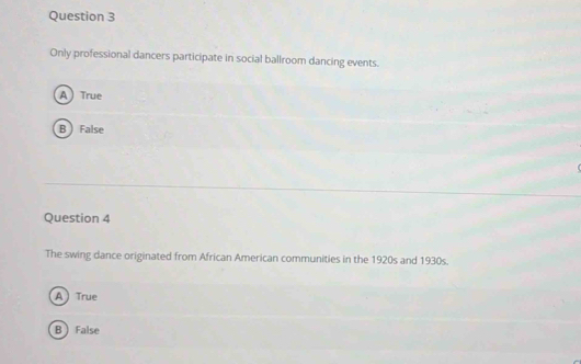 Only professional dancers participate in social ballroom dancing events.
A True
B  False
Question 4
The swing dance originated from African American communities in the 1920s and 1930s.
A True
B False