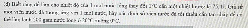 Biết rằng để làm cho nhiệt độ của 1 mol nước lỏng thay đổi 1°C cần một nhiệt lượng là 75, 4J. Giả sử 
mỗi viên nước đá tương ứng với 1 mol nước, hãy xác định số viên nước đá tổi thiểu cần tan chảy để có 
thể làm lạnh 500 gam nước lỏng ở 20°C xuống 0°C.