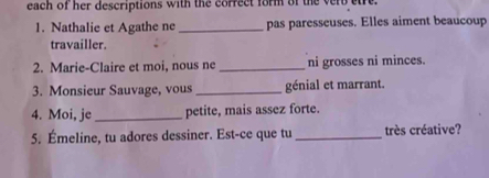 each of her descriptions with the correct form of the verb etre. 
1. Nathalie et Agathe ne _pas paresseuses. Elles aiment beaucoup 
travailler. 
2. Marie-Claire et moi, nous ne _ni grosses ni minces. 
3. Monsieur Sauvage, vous _génial et marrant. 
4. Moi, je_ petite, mais assez forte. 
5. Émeline, tu adores dessiner. Est-ce que tu _très créative?