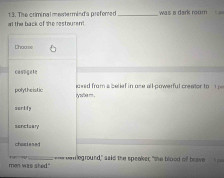 The criminal mastermind's preferred _was a dark room 1 p
at the back of the restaurant.
Choose
castigate
loved from a belief in one all-powerful creator to 1 po
polytheistic
lystem.
santify
sanctuary
chastened
10. 10_ "his batleground," said the speaker, "the blood of brave 1 po
men was shed."