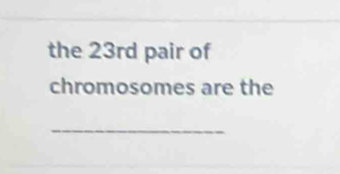 the 23rd pair of 
chromosomes are the 
_