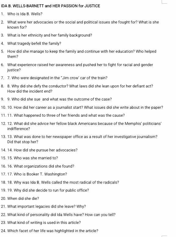 IDA B. WELLS-BARNETT and HER PASSION for JUSTICE 
1. Who is Ida B. Wells? 
2. What were her advocacies or the social and political issues she fought for? What is she 
known for? 
3. What is her ethnicity and her family background? 
4. What tragedy befell the family? 
5. How did she manage to keep the family and continue with her education? Who helped 
them? 
6. What experience raised her awareness and pushed her to fight for racial and gender 
justice? 
7. 7. Who were designated in the "Jim crow' car of the train? 
8. 8. Why did she defy the conductor? What laws did she lean upon for her defiant act? 
How did the incident end? 
9. 9. Who did she sue and what was the outcome of the case? 
10. 10. How did her career as a journalist start? What issues did she write about in the paper? 
11. 11. What happened to three of her friends and what was the cause? 
12. 12. What did she advice her fellow black Americans because of the Memphis' politicians’ 
indifference? 
13. 13. What was done to her newspaper office as a result of her investigative journalism? 
Did that stop her? 
14. 14. How did she pursue her advocacies? 
15. 15. Who was she married to? 
16. 16. What organizations did she found? 
17. 17. Who is Booker T. Washington? 
18. 18. Why was Ida B. Wells called the most radical of the radicals? 
19. 19. Why did she decide to run for public office? 
20. When did she die? 
21. What important legacies did she leave? Why? 
22. What kind of personality did Ida Wells have? How can you tell? 
23. What kind of writing is used in this article? 
24. Which facet of her life was highlighted in the article?