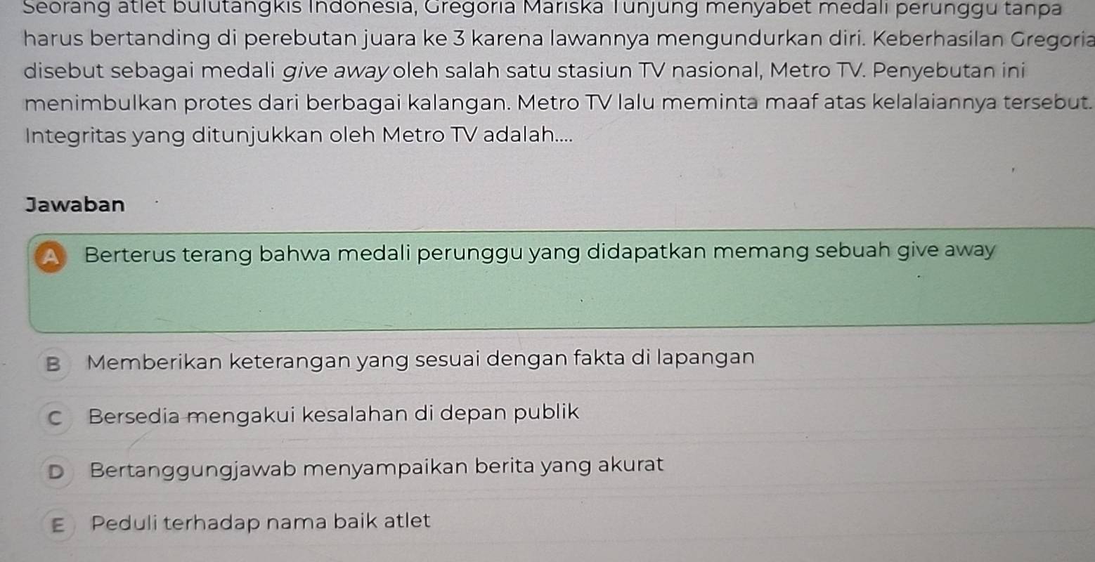 Seorang atlet bulutangkis Indonesia, Gregoria Marıska Tunjung menyabet medali perunggu tanpa
harus bertanding di perebutan juara ke 3 karena lawannya mengundurkan diri. Keberhasilan Gregoria
disebut sebagai medali give away oleh salah satu stasiun TV nasional, Metro TV. Penyebutan ini
menimbulkan protes dari berbagai kalangan. Metro TV lalu meminta maaf atas kelalaiannya tersebut.
Integritas yang ditunjukkan oleh Metro TV adalah....
Jawaban
A Berterus terang bahwa medali perunggu yang didapatkan memang sebuah give away
B Memberikan keterangan yang sesuai dengan fakta di lapangan
C Bersedia mengakui kesalahan di depan publik
D Bertanggungjawab menyampaikan berita yang akurat
E Peduli terhadap nama baik atlet