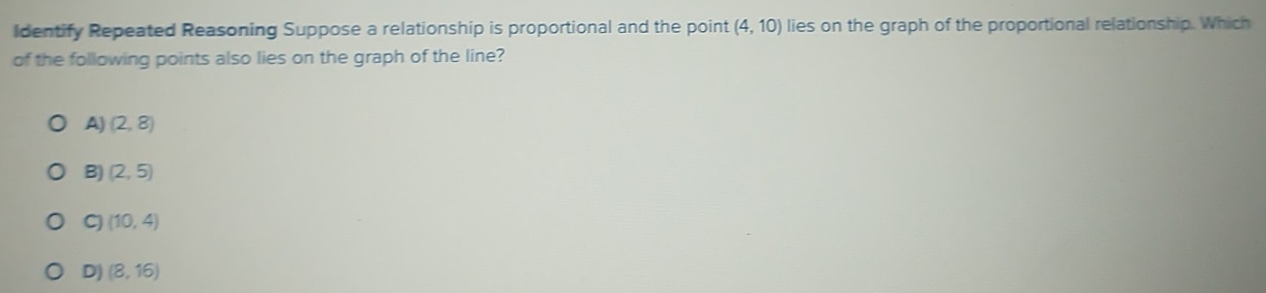 Identify Repeated Reasoning Suppose a relationship is proportional and the point (4,10) lies on the graph of the proportional relationship. Which
of the following points also lies on the graph of the line?
A) (2,8)
B) (2,5)
G (10,4)
D) (8,16)