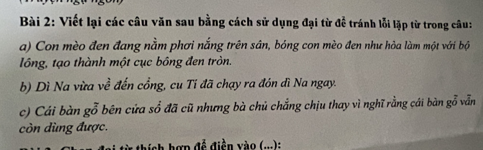 Viết lại các câu văn sau bằng cách sử dụng đại từ để tránh lỗi lặp từ trong câu: 
a) Con mèo đen đang nằm phơi nắng trên sân, bóng con mèo đen như hòa làm một với bộ 
lồống, tạo thành một cục bông đen tròn. 
b) Dì Na vừa về đến cổng, cu Ti đã chạy ra đón đì Na ngay. 
c) Cái bàn gỗ bên cửa sổ đã cũ nhưng bà chủ chẳng chịu thay vì nghĩ rằng cái bàn gỗ vẫn 
còn dùng được. 
thích hợp để điền vào (...):