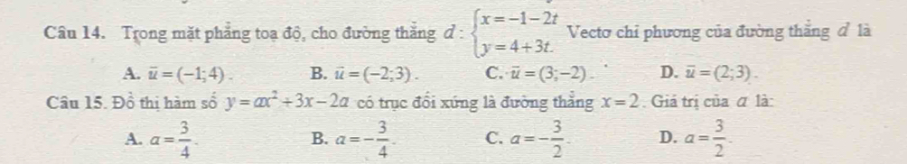 Trong mặt phẳng toạ độ, cho đường thắng d:beginarrayl x=-1-2t y=4+3t.endarray. Vectơ chỉ phương của đường thắng đ là
A. overline u=(-1;4). B. vector u=(-2;3). C. overline u=(3;-2) D. overline u=(2;3). 
Câu 15. Đồ thị hàm số y=ax^2+3x-2a có trục đổi xứng là đường thắng x=2 Giả trị của α là:
A. a= 3/4 . a=- 3/4 . C. a=- 3/2 . D. a= 3/2 . 
B.