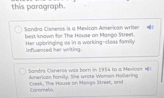 this paragraph. 
Sandra Cisneros is a Mexican American writer 
bestknown for The House on Mango Street. 
Her upbringing as in a working-class family 
influenced her writing. 
Sandra Cisneros was born in 1954 to a Mexican 
American family. She wrote Woman Hollering 
Creek, The House on Mango Street, and 
Caramelo.